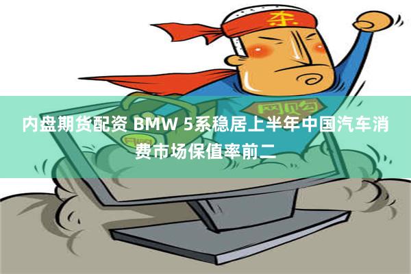 内盘期货配资 BMW 5系稳居上半年中国汽车消费市场保值率前二