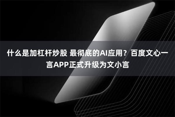 什么是加杠杆炒股 最彻底的AI应用？百度文心一言APP正式升级为文小言