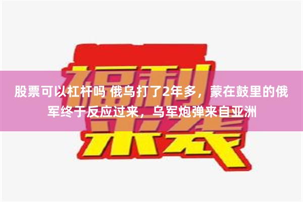 股票可以杠杆吗 俄乌打了2年多，蒙在鼓里的俄军终于反应过来，乌军炮弹来自亚洲