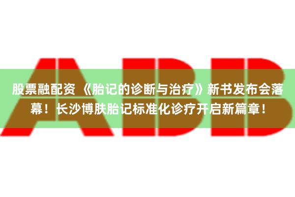 股票融配资 《胎记的诊断与治疗》新书发布会落幕！长沙博肤胎记标准化诊疗开启新篇章！