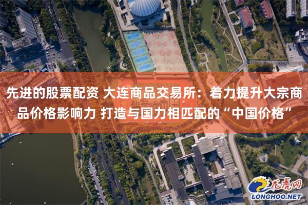 先进的股票配资 大连商品交易所：着力提升大宗商品价格影响力 打造与国力相匹配的“中国价格”