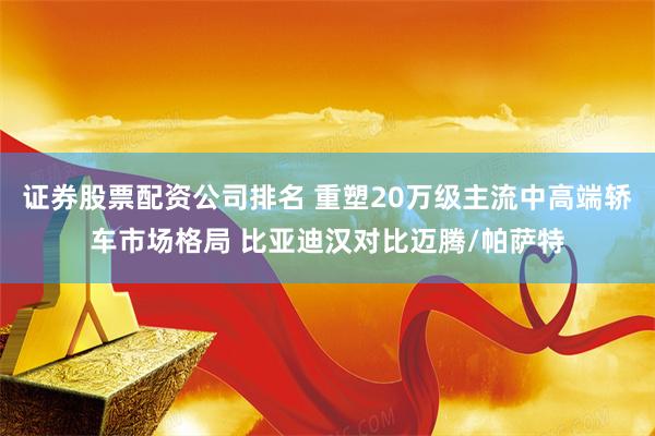 证券股票配资公司排名 重塑20万级主流中高端轿车市场格局 比亚迪汉对比迈腾/帕萨特