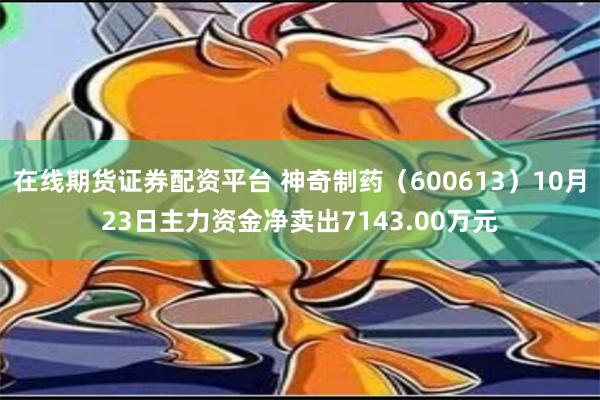 在线期货证券配资平台 神奇制药（600613）10月23日主力资金净卖出7143.00万元