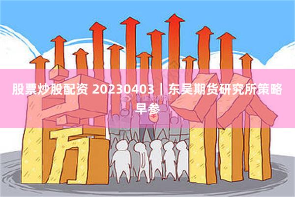 股票炒股配资 20230403｜东吴期货研究所策略早参