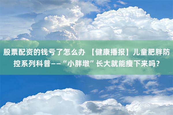 股票配资的钱亏了怎么办 【健康播报】儿童肥胖防控系列科普——“小胖墩”长大就能瘦下来吗？