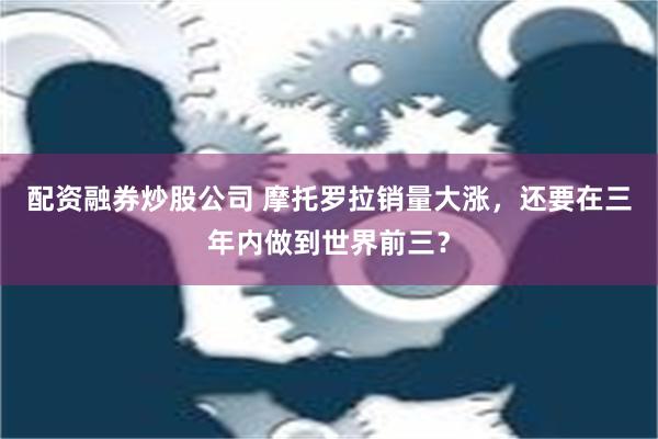 配资融券炒股公司 摩托罗拉销量大涨，还要在三年内做到世界前三？