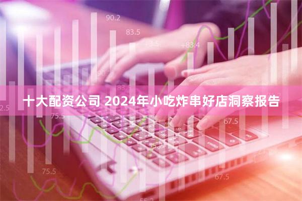 十大配资公司 2024年小吃炸串好店洞察报告