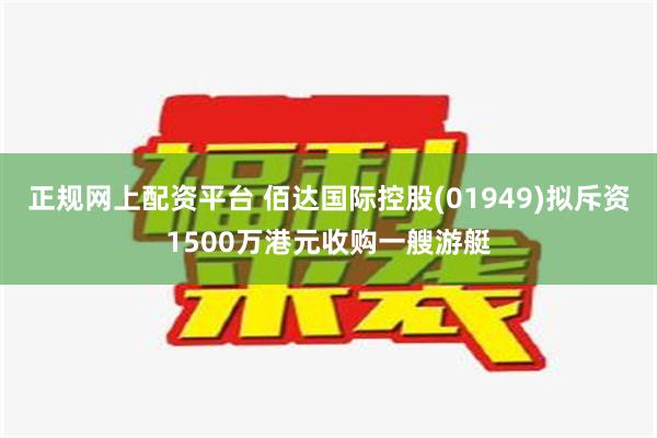 正规网上配资平台 佰达国际控股(01949)拟斥资1500万港元收购一艘游艇