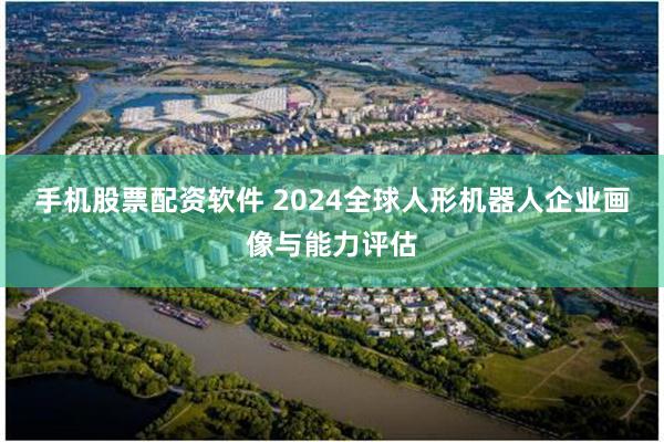 手机股票配资软件 2024全球人形机器人企业画像与能力评估