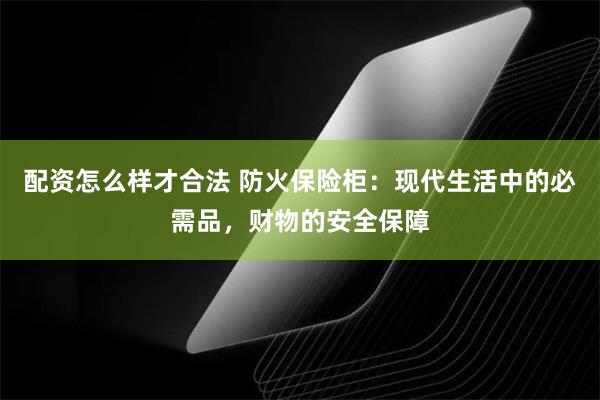 配资怎么样才合法 防火保险柜：现代生活中的必需品，财物的安全保障