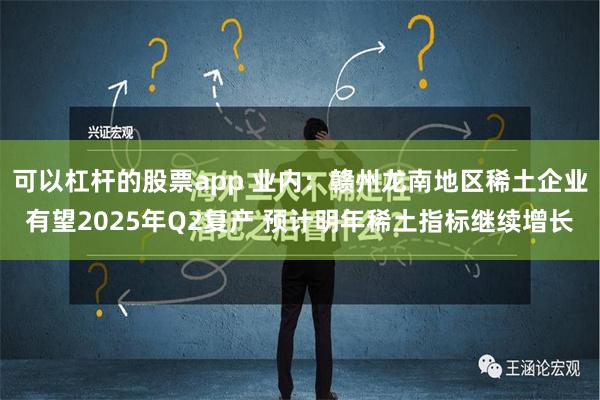 可以杠杆的股票app 业内：赣州龙南地区稀土企业有望2025年Q2复产 预计明年稀土指标继续增长