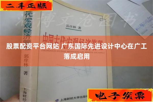 股票配资平台网站 广东国际先进设计中心在广工落成启用