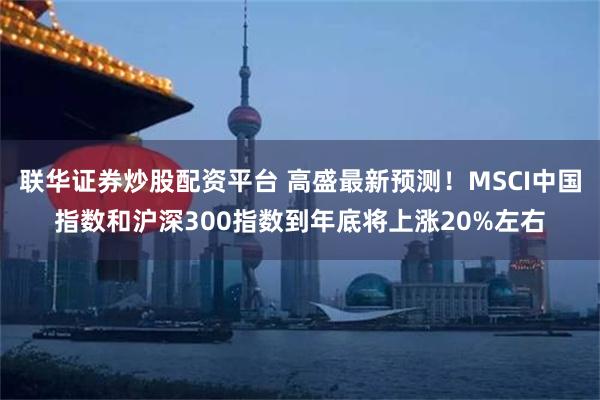 联华证券炒股配资平台 高盛最新预测！MSCI中国指数和沪深300指数到年底将上涨20%左右