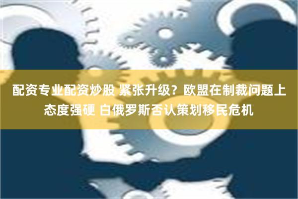 配资专业配资炒股 紧张升级？欧盟在制裁问题上态度强硬 白俄罗斯否认策划移民危机