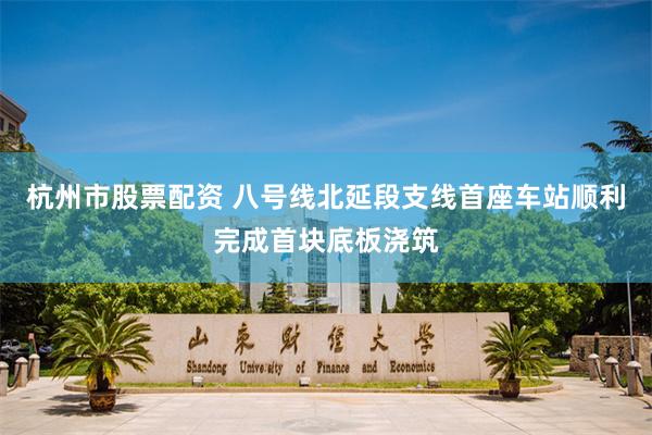 杭州市股票配资 八号线北延段支线首座车站顺利完成首块底板浇筑