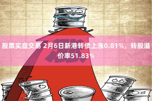 股票实盘交易 2月6日新港转债上涨0.81%，转股溢价率51.83%